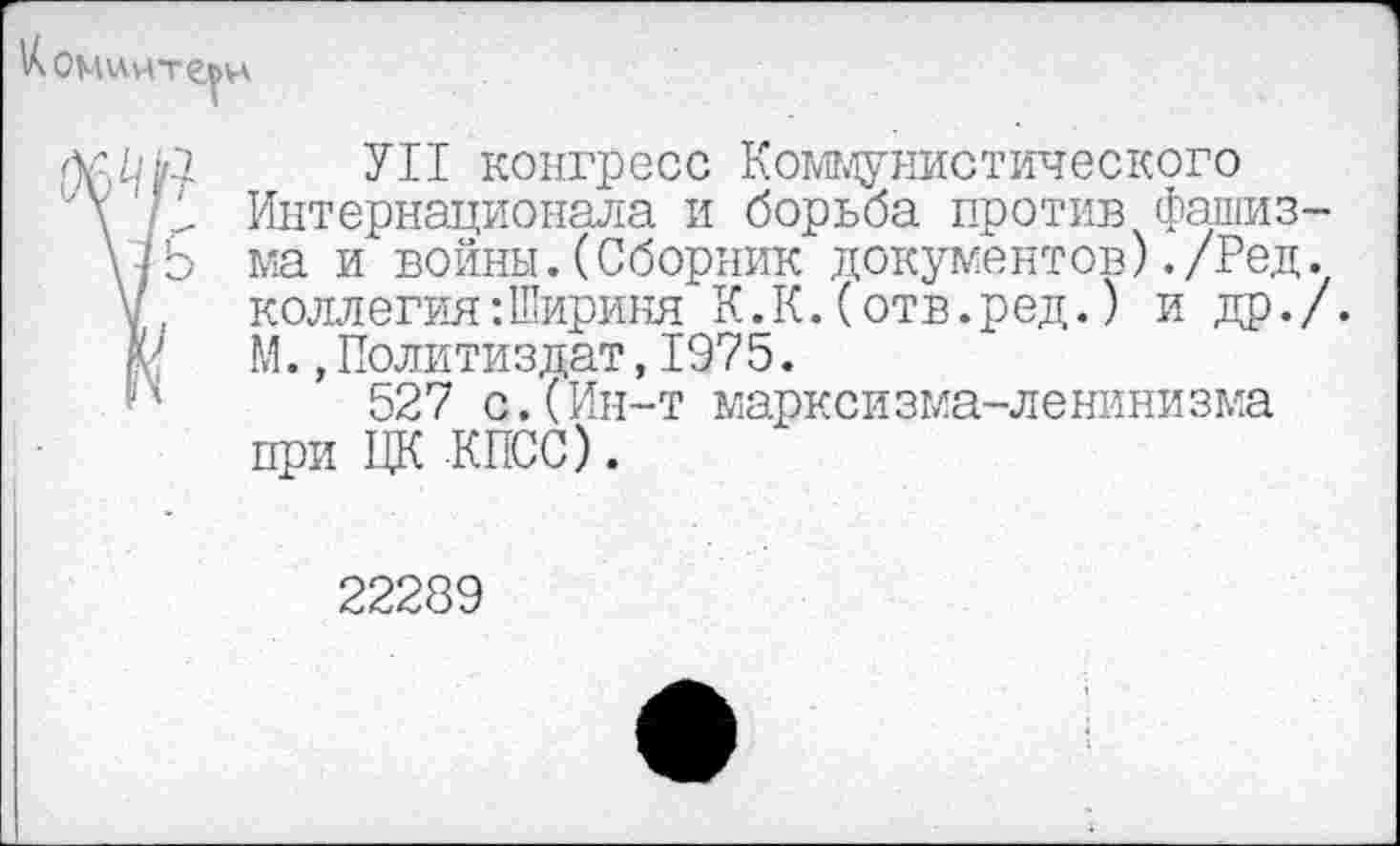 ﻿
УН конгресс Коммунистического
/У Интернационала и борьба против фашиз-
(IЬ ма и войны.(Сборник документов)./Ред.
коллегия:Шириня К.К.(отв.ред.) и др./.
М., Политиздат, 1975.
527 с.(Ин-т марксизма-ленинизма при ЦК КПСС).
22289